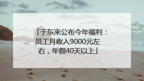 于东来公布今年福利：员工月收入9000元左右，年假40天以上