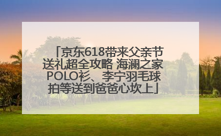 京东618带来父亲节送礼超全攻略 海澜之家POLO衫、李宁羽毛球拍等送到爸爸心坎上