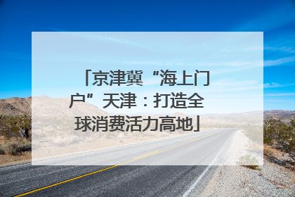 京津冀“海上门户”天津：打造全球消费活力高地