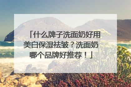 什么牌子洗面奶好用美白保湿祛皱？洗面奶哪个品牌好推荐！