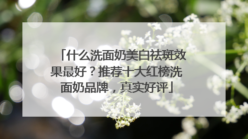 什么洗面奶美白祛斑效果最好？推荐十大红榜洗面奶品牌，真实好评
