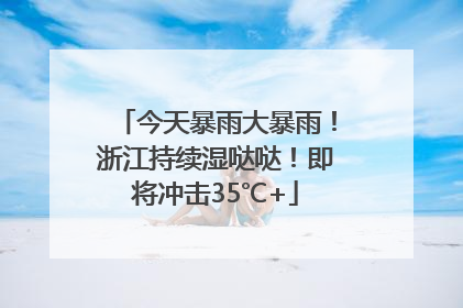 今天暴雨大暴雨！浙江持续湿哒哒！即将冲击35℃+