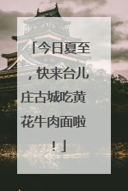今日夏至，快来台儿庄古城吃黄花牛肉面啦！