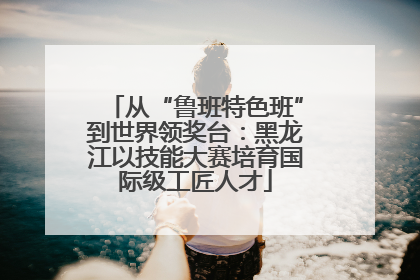 从“鲁班特色班”到世界领奖台：黑龙江以技能大赛培育国际级工匠人才