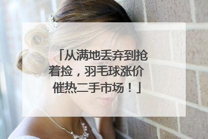 从满地丢弃到抢着捡，羽毛球涨价催热二手市场！
