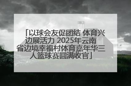 以球会友促团结 体育兴边展活力 2025年云南省边境幸福村体育嘉年华三人篮球赛圆满收官