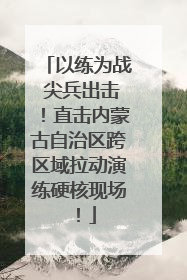 以练为战 尖兵出击！直击内蒙古自治区跨区域拉动演练硬核现场！