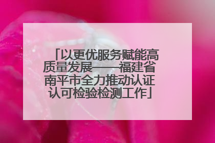 以更优服务赋能高质量发展——福建省南平市全力推动认证认可检验检测工作