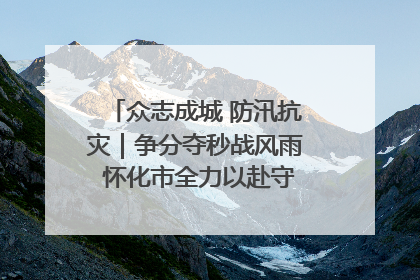 众志成城 防汛抗灾｜争分夺秒战风雨 怀化市全力以赴守护人民群众安全