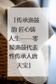 传承渔鼓韵 匠心铸人生——零陵渔鼓代表性传承人唐天宝