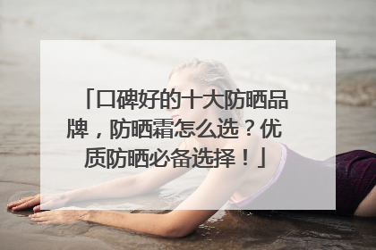 口碑好的十大防晒品牌，防晒霜怎么选？优质防晒必备选择！