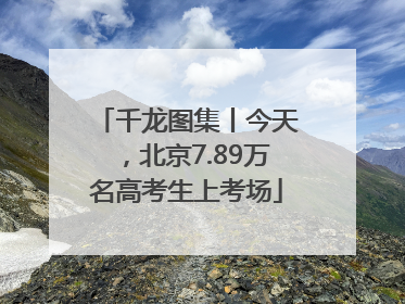 千龙图集丨今天，北京7.89万名高考生上考场