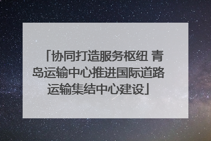 协同打造服务枢纽 青岛运输中心推进国际道路运输集结中心建设