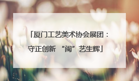 厦门工艺美术协会展团：守正创新 “闽”艺生辉