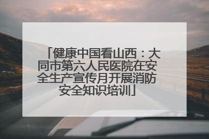 健康中国看山西：大同市第六人民医院在安全生产宣传月开展消防安全知识培训