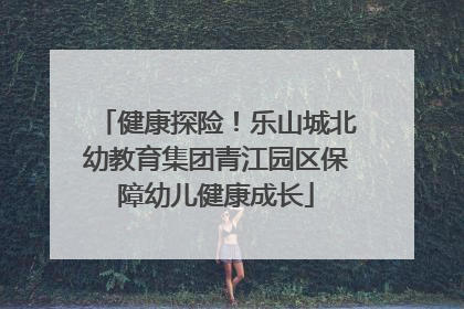 健康探险！乐山城北幼教育集团青江园区保障幼儿健康成长