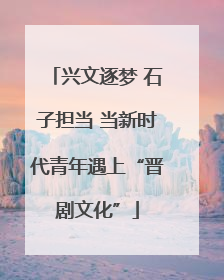 兴文逐梦 石子担当 当新时代青年遇上“晋剧文化”