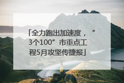 全力跑出加速度，“3个100”市重点工程5月攻坚传捷报