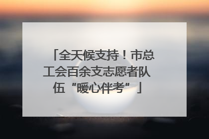 全天候支持！市总工会百余支志愿者队伍“暖心伴考”