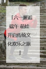 六一邂逅端午 萌娃开启传统文化欢乐之旅
