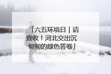 六五环境日｜请查收！河北交出沉甸甸的绿色答卷