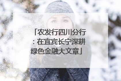 农发行四川分行：在宜宾长宁深耕绿色金融大文章