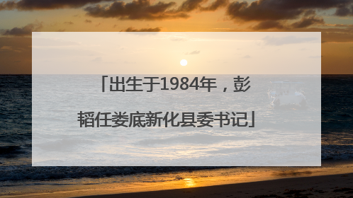出生于1984年，彭韬任娄底新化县委书记