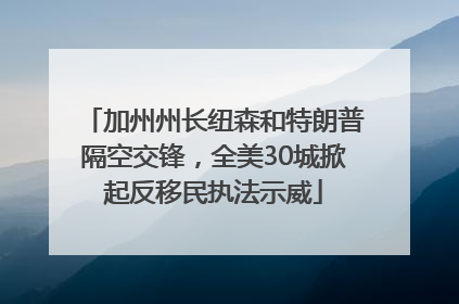 加州州长纽森和特朗普隔空交锋，全美30城掀起反移民执法示威