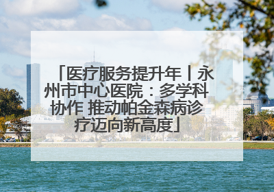 医疗服务提升年丨永州市中心医院：多学科协作 推动帕金森病诊疗迈向新高度