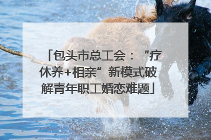 包头市总工会：“疗休养+相亲”新模式破解青年职工婚恋难题