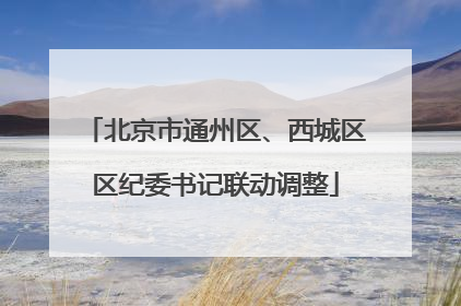 北京市通州区、西城区区纪委书记联动调整