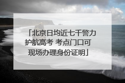 北京日均近七千警力护航高考 考点门口可现场办理身份证明