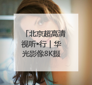 北京超高清视听•行｜华光影像8K摄录系统 代表北京超高清技术站上国家舞台