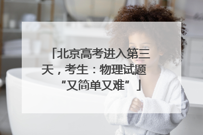 北京高考进入第三天，考生：物理试题“又简单又难”