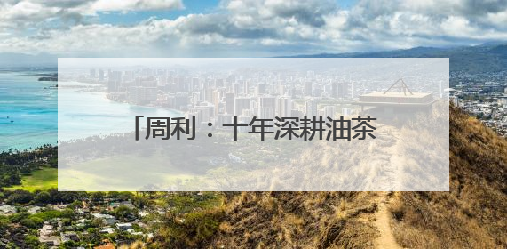 周利：十年深耕油茶林 一滴茶油富乡邻