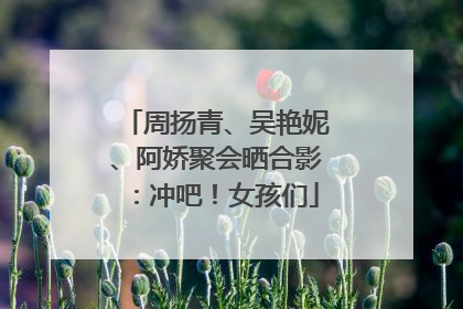 周扬青、吴艳妮、阿娇聚会晒合影：冲吧！女孩们