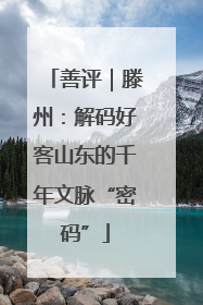 善评｜滕州：解码好客山东的千年文脉“密码”