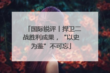 国际锐评丨捍卫二战胜利成果，“以史为鉴”不可忘