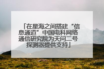 在星海之间搭建“信息通道”中国电科网络通信研究院为天问二号探测器提供支持
