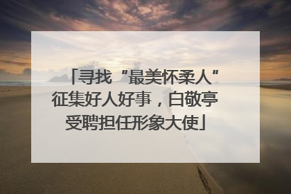 寻找“最美怀柔人”征集好人好事，白敬亭受聘担任形象大使