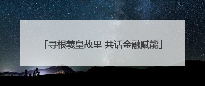 寻根羲皇故里 共话金融赋能