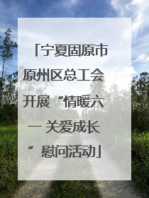 宁夏固原市原州区总工会开展“情暖六一 关爱成长”慰问活动