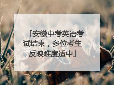 安徽中考英语考试结束，多位考生反映难度适中