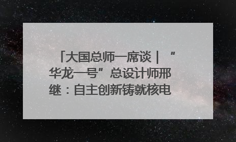 大国总师一席谈｜“华龙一号”总设计师邢继：自主创新铸就核电“国家名片”