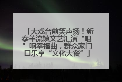 大戏台前笑声扬！新泰羊流镇文艺汇演“唱”响幸福曲，群众家门口乐享“文化大餐”