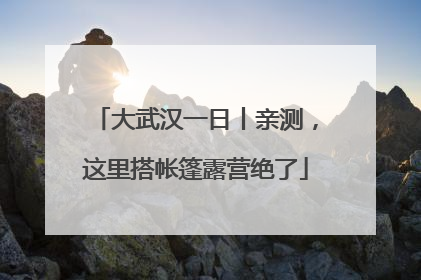 大武汉一日丨亲测，这里搭帐篷露营绝了
