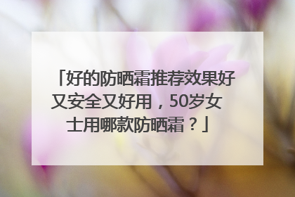 好的防晒霜推荐效果好又安全又好用，50岁女士用哪款防晒霜？