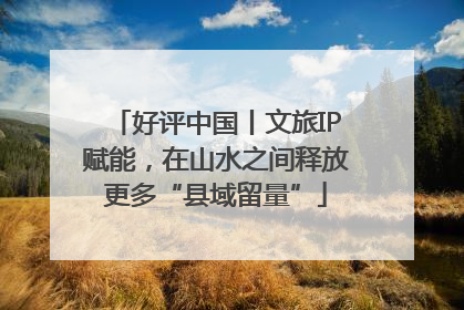 好评中国丨文旅IP赋能，在山水之间释放更多“县域留量”