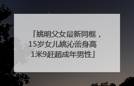 姚明父女最新同框，15岁女儿姚沁蕾身高1米9赶超成年男性
