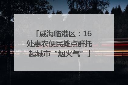 威海临港区：16处惠农便民摊点群托起城市“烟火气”